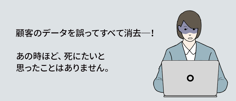 顧客のデータを誤ってすべて消去─！あの時ほど、死にたいと思ったことはありません。