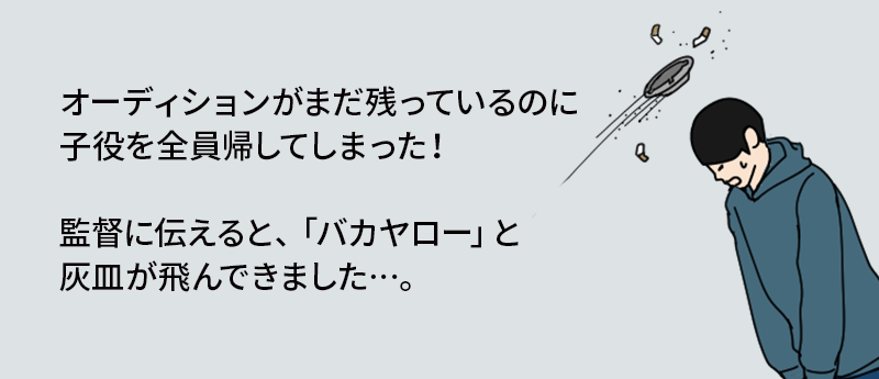 オーディションがまだ残っているのに子役を全員帰してしまった！監督に伝えると、「バカヤロー」と灰皿が飛んできました…。