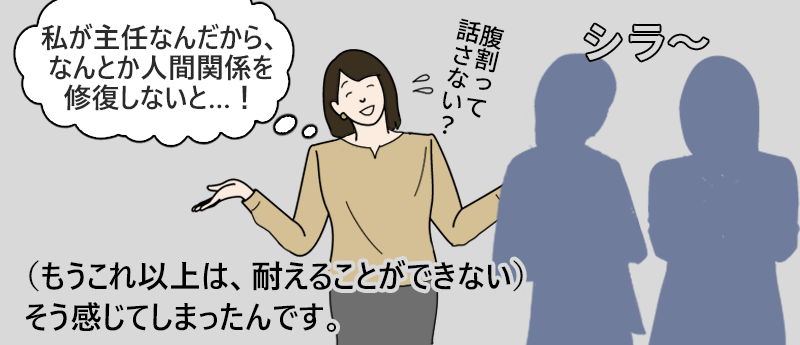 「私が主任なんだから、なんとか人間関係を修復しないと…！」（もうこれ以上は、耐えることができない）そう感じてしまったんです。